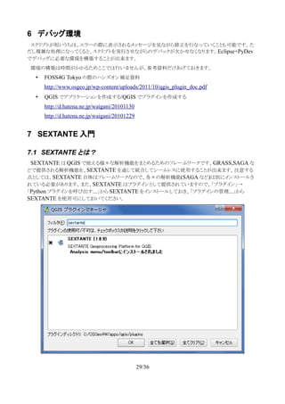 6 デバッグ環境
　スクリプトが短いうちは、エラーの際に表示されるメッセージを見ながら修正を行なっていくことも可能です。た
だし複雑な処理になってくると、スクリプトを実行させながらのデバックが欠かせなくなります。Eclipse+PyDev
でデバッグに必要な環境を構築することが出来ます。
　環境の構築は時間がかかるためここでは行いませんが、参考資料だけあげておきます。
• FOSS4G Tokyo の際のハンズオン補足資料
http://www.osgeo.jp/wp-content/uploads/2011/10/qgis_plugin_doc.pdf
• QGIS でアプリケーションを作成する/QGIS でプラグインを作成する
http://d.hatena.ne.jp/waigani/20101130
http://d.hatena.ne.jp/waigani/20101229
7 SEXTANTE 入門
7.1 SEXTANTE とは？
　SEXTANTE は QGIS で使える様々な解析機能をまとめるためのフレームワークです。GRASS,SAGA な
どで提供される解析機能を、SEXTANTE を通して統合してシームレスに使用することが出来ます。注意する
点としては、SEXTANTE 自体はフレームワークなので、各々の解析機能(SAGA など)は別にインストールさ
れている必要があります。また、SEXTANTE はプラグインとして提供されていますので、「プラグイン」→
「Python プラグインを呼び出す...」から SEXTANTE をインストールしておき、「プラグインの管理...」から
SEXTANTE を使用可にしておいてください。
29/36
 