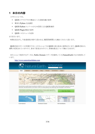 1 本日の内容
　このセッションでは、
• QGIS コアライブラリの構成といった前提知識の説明
• 簡単な Python 文法講習
• QGIS Python コンソールからの CUI による QGIS 操作
• QGIS Plugin 構成の説明
• QGIS へのメニューの追加
までを行います。
　時間を見ながら、今後重要度が増すと思われる、SEXTANTE にも触れてみたいと思います。
　QGIS 2.0 のリリースの時期ですが、このセッションでは QGIS 1.8 を基本に説明を行います。QGIS 2.0 から
API が変更されていますので、巻末で変更点のポイント、情報収集先について触れておきます。
　本セッションで使用するデータは、Public Domain でデータを提供している NaturalEarth のものを使用して
います。
http://www.naturalearthdata.com
3/36
 