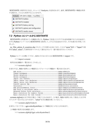 SEXTANTE が使用可になると、メニューに「Analysis」が追加されます。通常、SEXTANTE の機能を利用
する場合は、こちらから利用することになります。
7.2 Python コンソールから SEXTANTE
　SEXTANTE は用意されている機能以外にも、Python で記述したスクリプトを追加登録することが出来ます。
まずは Python コンソールから SEXTANTE を使用して、どのような記述を行うのか、その仕組みを学習してみ
ましょう。
　ne_50m_admin_0_countries.shp のみ 1 レイヤが読み込まれており、ここから”name”属性 = “Japan”の図
形を select、select した図形を別ファイルとして書き込みという一連の流れを行なってみます。
　Python コンソールを開いて下さい。最初に行うおこなうことは SEXTANTE の import です。
>>>import sextante
　使用出来る機能の一覧を表示してみましょう。
>>>sextante.alglist()
を実行すると、機能の説明----->機能名というフォーマットで機能の一覧が表示されます。
　sextante.alglist()は文字列を引数として渡すことも出来ます。この場合、機能の説明に対して指定した文字列
でフィルターをかけることができます。”select”を含む機能を探しているとして、
>>>sextante.alglist('select')
を実行してみて下さい。qgis:selectbyattribute という機能を見つけることが出来ます。
　この機能の使用方法を確認します。
>>>sextante.alghelp('qgis:selectbyattribute')
30/36
 