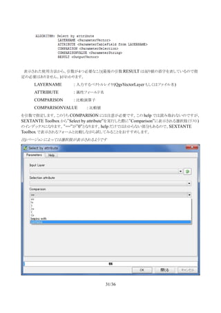 　表示された使用方法から、引数が４つ必要なこと(最後の引数 RESULT は返り値の添字を表しているので指
定の必要はありません。)がわかります。
LAYERNAME : 入力するベクトルレイヤ(QgsVectorLayer もしくはファイル名)
ATTRIBUTE : 属性フィールド名
COMPARISON : 比較演算子
COMPARISONVALUE : 比較値
を引数で指定します。このうち COMPARISON には注意が必要です。この help では読み取れないのですが、
SEXTANTE Toolbox から”Select by attribute”を実行した際に”Comparison”に表示される選択肢（リスト)
のインデックスになります。”==”が”0”となります。help だけではわからない部分もあるので、SEXTANTE
Toolbox で表示されるフォームと比較しながら試してみることをおすすめします。
注)バージョンによっては選択肢が表示されるようです
31/36
 
