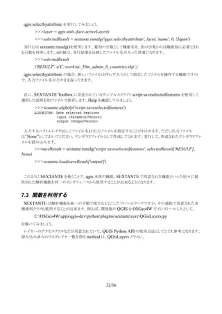 　qgis:selectbyattribute を実行してみましょう。
>>>layer = qgis.utils.iface.activeLayer()
>>>selectedResult = sextante.runalg('qgis:selectbyattribute', layer, 'name', 0, 'Japan')
　実行には sextante.runalg()を使用します。最初の引数として機能名を、次の引数からは機能毎に必要とされ
る引数を列挙します。返り値は、実行結果を反映したファイル名が入った辞書になります。
>>>selectedResult
{'RESULT': u'C:workne_50m_admin_0_countries.shp',}
　qgis:selectbyattribute の場合、新しいファイルは作らず入力として指定したファイルを操作する機能ですの
で、入力ファイル名がそのまま返ってきます。
　次に、SEXTANTE Toolbox に用意されているサンプルスクリプト script:saveselectedfeatures を使用して
選択した図形を別ファイルで保存します。Help を確認してみましょう。
>>>sextante.alghelp('script:saveselectedfeatures')
　入力するベクトルレイヤ(もしくファイル名)と出力ファイルを指定することがわかります。ただし出力ファイル
は”None”としておいてください。テンポラリファイルとして作成してくれます。実行して、作成されたテンポラリファ
イルを読み込みます。
>>>saveResult = sextante.runalg('script:saveselectedfeatures', selectedResult['RESULT'],
None)
>>>sextante.load(saveResult['output'])
　
　このように SEXTANTE を使うことで、qgis 本体の機能、SEXTANTE で用意された機能といった別々に提
供された解析機能を同一のインタフェースから使用することが出来るようになります。
7.3 関数を利用する
　SEXTANTE は解析機能を統一の手順で使えるようにしたフレームワークですが、その過程で用意された各
種便利クラスも使用することが出来ます。例えば、開発版の QGIS を OSGeo4W でインストールしたとして、
C:OSGeo4Wappsqgis-devpythonpluginssextantecoreQGisLayers.py
を覗いてみましょう。
　レイヤへのアクセスクラスなどが用意されていて、QGIS Python API の使用方法としてとても参考になります。
読み込み済みのラスタレイヤ一覧を得る method は、QGisLayers クラスに、
32/36
 
