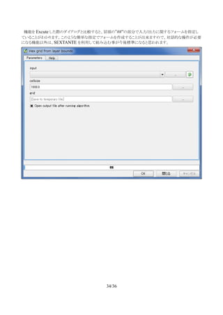 　機能を Excute した際のダイアログと比較すると、冒頭の”##”の部分で入力/出力に関するフォームを指定し
ていることがわかります。このような簡単な指定でフォームを作成することが出来ますので、対話的な操作が必要
になる機能以外は、SEXTANTE を利用して組み込む事が今後標準になると思われます。
34/36
 