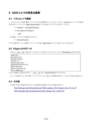 8 QGIS 2.0 での変更点概要
8.1 ベクトルレイヤ関係
　ベクトルレイヤでの図形要素へのアクセス方法が簡素になっています。これまで、select()を行った上で各要素
を受け取っていましたが、QgsFeatureIterator クラスを通してのアクセスに変わっています。
>>>features = layer.getFeatures()
>>>for feature in features:
… pass
　また属性へのアクセスも簡素になりました。
>>>feature['name']
のように属性名、もしくは属性のインデックスを直に QgsFeature クラスに指定することが出来ます。
8.2 Plugin のメタデータ
　これまで__init__.py に書かれていたメタデータが別ファイルになっています。Metadata.txt を別に用意し、
のように記載する必要があります。__init__.py 内は、classFactory()のみになります。
　こういった変更により、1.8 で動いていたプラグインは、2.0 との互換性が無くなっているので注意が必要です。
8.3 その他
　その他にも多くの変更点があります。変更箇所の情報は下記から取得可能です。
http://hub.qgis.org/wiki/quantum-gis/Python_plugin_API_changes_from_18_to_20
http://hub.qgis.org/wiki/quantum-gis/API_changes_for_version_20
35/36
name=test
description=test
category=Plugins
version=1.0
experimental=False
qgisMinimumVersion=2.0
author=My name
email=xxx@xxx.co.jp
icon=./plugin.png
 