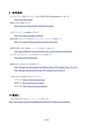 9 参考資料
　わからないクラス、関数が出てきたら、基本は QGIS API Documentation から調べます。
http://www.qgis.org/api/
　PyQt も必要な知識になります。
http://pyqt.sourceforge.net/Docs/PyQt4/classes.html
　公式なテキストとして cookbook があります。
　 http://www.qgis.org/pyqgis-cookbook/
　QGIS API のまとまった学習方法としては、このワークショップがお勧めです。
http://www.qgisworkshop.org/html/workshop/index.html
　SEXTANTE に関する情報は、マニュアルを読むことが基本です。
http://qgis.readthedocs.org/en/latest/docs/user_manual/sextante/console.html
　また 7.4 でもあげましたが、こちらを参照することがお勧めです。
http://qgissextante.blogspot.jp/
　QGIS 2.0 での変更点は下記を参照ください。
http://hub.qgis.org/wiki/quantum-gis/Python_plugin_API_changes_from_18_to_20
http://hub.qgis.org/wiki/quantum-gis/API_changes_for_version_20
　
　日本語で得られる情報はまだまだ少ないです。
月の杜工房 http://mf-atelier.sakura.ne.jp/
QGIS とか http://d.hatena.ne.jp/waigani/
真田工務店 http://blog.livedoor.jp/sanakazu/
10 最後に
　今後の活動の参考に致します。アンケートにご協力下さい。
https://sites.google.com/site/foss4ghokkaido/foss4g-2013-hokkaido/enq_handson
36/36
 