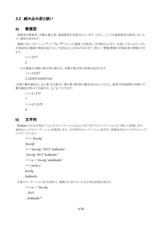 3.2 組み込み型と扱い
a) 数値型
　数値型は整数型、浮動小数点型、複素数型が用意されています。ただし、ここでは複素数型は使用しないの
で、説明は省きます。
　数値に足しては「+」「-」「*」「/」「%」「**」といった演算子を使用して計算を行えます。注意しておく点としては、
計算結果は数値の精度を保とうとして返されることがあげられます。例として整数/整数の計算結果は整数となり
ます。
>>>15/7
2
　一方の数値が浮動小数点型の場合は、浮動小数点型の結果が返されます。
>>>15.0/7
2.142857142857143
計算の優先順位は、足し算・引き算より、掛け算・割り算が優先されるというように、通常の四則演算と同様です。
優先順位を明示する場合は、「(」「)」でくくります。
>>>1+2*3
7
>>>(1+2)*3
9
b) 文字列
　Python では文字列は「'（シングルコーテーション)」もしくは「”(ダブルコーテーション)」で囲って表現します。
通常はシングルコーテーションを使用します。文字列中のコーテーション記号や、特殊記号はバックスラッシュで
エスケープします。
>>> 'foss4g'
'foss4g'
>>>'foss4g '2013' hokkaido'
“foss4g '2013' hokkaido”
>>>a = 'foss4g nhokkaido'
>>>print a
foss4g
hokkaido
　3 重のコーテーション記号を使うと、複数行にまたがった文字列を表現出来ます。
>>>a = '''foss4g
...2013
...hokkaido'''
6/36
 