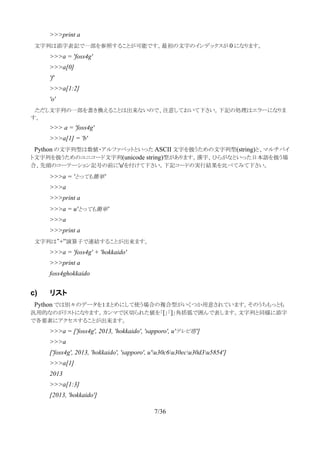 >>>print a
　文字列は添字表記で一部を参照することが可能です。最初の文字のインデックスが 0 になります。
>>>a = 'foss4g'
>>>a[0]
'f'
>>>a[1:2]
'o'
　ただし文字列の一部を書き換えることは出来ないので、注意しておいて下さい。下記の処理はエラーになりま
す。
>>> a = 'foss4g'
>>>a[1] = 'b'
　Python の文字列型は数値・アルファベットといった ASCII 文字を扱うための文字列型(string)と、マルチバイ
ト文字列を扱うためのユニコード文字列(unicode string)型があります。漢字、ひらがなといった日本語を扱う場
合、先頭のコーテーション記号の前に'u'を付けて下さい。下記コードの実行結果を比べてみて下さい。
>>>a = 'とっても簡単'
>>>a
>>>print a
>>>a = u'とっても簡単'
>>>a
>>>print a
　文字列は”+”演算子で連結することが出来ます。
>>>a = 'foss4g' + 'hokkaido'
>>>print a
foss4ghokkaido
c) リスト
　Python では別々のデータを１まとめにして使う場合の複合型がいくつか用意されています。そのうちもっとも
汎用的なのがリストになります。カンマで区切られた値を「[」「]」角括弧で囲んで表します。文字列と同様に添字
で各要素にアクセスすることが出来ます。
>>>a = ['foss4g', 2013, 'hokkaido', 'sapporo', u'テレビ塔']
>>>a
['foss4g', 2013, 'hokkaido', 'sapporo', u'u30c6u30ecu30d3u5854']
>>>a[1]
2013
>>>a[1:3]
[2013, 'hokkaido']
7/36
 