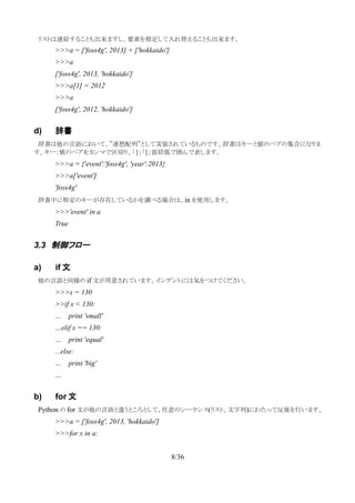 　リストは連結することも出来ますし、要素を指定して入れ替えることも出来ます。
>>>a = ['foss4g', 2013] + ['hokkaido']
>>>a
['foss4g', 2013, 'hokkaido']
>>>a[1] = 2012
>>>a
['foss4g', 2012, 'hokkaido']
d) 辞書
　辞書は他の言語において、”連想配列”として実装されているものです。辞書はキーと値のペアの集合になりま
す。キー：値のペアをカンマで区切り、「{」「}」波括弧で囲んで表します。
>>>a = {'event':'foss4g', 'year':2013}
>>>a['event']
'foss4g'
　辞書中に特定のキーが存在しているかを調べる場合は、in を使用します。
>>>'event' in a
True
3.3 制御フロー
a) if 文
　他の言語と同様の if 文が用意されています。インデントには気をつけてください。
>>>x = 130
>>if x < 130:
… print 'small'
…elif x == 130:
… print 'equal'
...else:
… print 'big'
…
b) for 文
　Python の for 文が他の言語と違うところとして、任意のシーケンス(リスト、文字列)にわたって反復を行います。
>>>a = ['foss4g', 2013, 'hokkaido']
>>>for x in a:
8/36
 