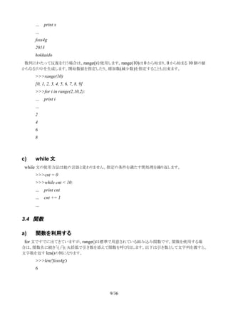 … print x
…
foss4g
2013
hokkaido
　数列にわたって反復を行う場合は、range()を使用します。range(10)は 0 から始まり、0 から始まる 10 個の値
からなるリストを生成します。開始数値を指定したり、増加数(減少数)を指定することも出来ます。
>>>range(10)
[0, 1, 2, 3, 4, 5, 6, 7, 8, 9]
>>>for i in range(2,10,2):
… print i
…
2
4
6
8
c) while 文
　while 文の使用方法は他の言語と変わりません。指定の条件を満たす間処理を繰り返します。
>>>cnt = 0
>>>while cnt < 10:
… print cnt
… cnt += 1
…
3.4 関数
a) 関数を利用する
　for 文ですでに出てきていますが、range()は標準で用意されている組み込み関数です。関数を使用する場
合は、関数名に続き「(」「)」丸括弧で引き数を添えて関数を呼び出します。以下は引き数として文字列を渡すと、
文字数を返す len()の例になります。
>>>len('foss4g')
6
9/36
 