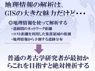 ◎地理情報を使って解析する
・遺跡間のネットワーク距離
・コスト距離を利用した集落領域の推測
・地理情報から予測する遺跡分布
普通の考古学研究者が最初か
らこれを目指すと絶対挫折する
 
