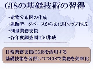 ・遺物分布図の作成
・遺跡データベースから文化財マップ作成
・測量業務支援
・各年度調査図面の集成
日常業務支援にGISを活用する
基礎技術を習得しつつGISで業務を効率化
 