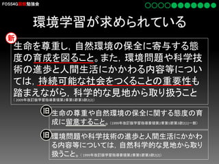 FOSS4G函館勉強会

環境学習が求められている
新

生命を尊重し，自然環境の保全に寄与する態
度の育成を図ること。また，環境問題や科学技
術の進歩と人間生活にかかわる内容等につい
ては，持続可能な社会をつくることの重要性も
踏まえながら，科学的な見地から取り扱うこと
（ 2009年改訂版学習指導要領第2章第5節第3款2(2)）

旧 生命の尊重や自然環境の保全に関する態度の育

成に留意すること。（1999年改訂版学習指導要領第2章第5節第3款2(1)一部）
旧 環境問題や科学技術の進歩と人間生活にかかわ
る内容等については，自然科学的な見地から取り
扱うこと。（ 1999年改訂版学習指導要領第2章第5節第3款2(2)）

 