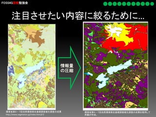 FOSS4G函館勉強会

注目させたい内容に絞るために…

情報量
の圧縮

環境省第６－７回自然環境保全基礎調査植生調査の成果
http://www.vegetation.jp/index.htmlより

環境省第６－７回自然環境保全基礎調査植生調査の成果を使用して
斉藤が作成。

 