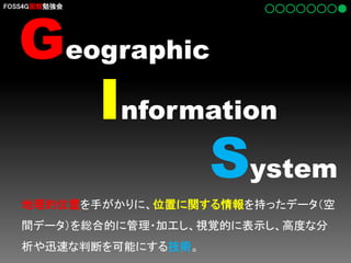 Geographic
Information
System

FOSS4G函館勉強会

地理的位置を手がかりに、位置に関する情報を持ったデータ（空
間データ）を総合的に管理・加工し、視覚的に表示し、高度な分
析や迅速な判断を可能にする技術。

 