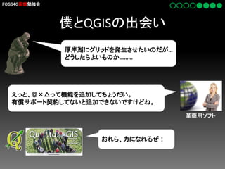 FOSS4G函館勉強会

僕とQGISの出会い
厚岸湖にグリッドを発生させたいのだが…
どうしたらよいものか………

えっと、◎×△って機能を追加してちょうだい。
有償サポート契約してないと追加できないですけどね。
某商用ソフト

おれら、力になれるぜ！

 