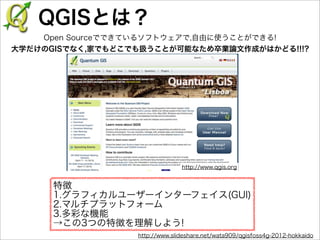 QGISとは？
Open Sourceでできているソフトウェアで,自由に使うことができる!
大学だけのGISでなく,家でもどこでも扱うことが可能なため卒業論文作成がはかどる!!!?

http://www.qgis.org

特徴
1.グラフィカルユーザーインターフェイス(GUI)
2.マルチプラットフォーム
3.多彩な機能
→この3つの特徴を理解しよう!
http://www.slideshare.net/wata909/qgisfoss4g-2012-hokkaido

 
