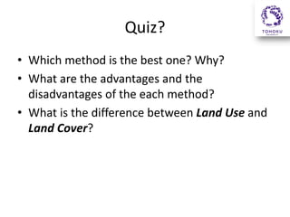 Quiz?
• Which method is the best one? Why?
• What are the advantages and the
disadvantages of the each method?
• What is the difference between Land Use and
Land Cover?
 