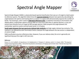 Spectral Angle Mapper
Spectral Angle Mapper (SAM) is a physically-based spectral classification that uses an n-D angle to match pixels
to reference spectra. The algorithm determines the spectral similarity between two spectra by calculating the
angle between the spectra and treating them as vectors in a space with dimensionality equal to the number of
bands. This technique, when used on calibrated reflectance data, is relatively insensitive to illumination and
albedo effects. Endmember spectra used by SAM can come from ASCII files or spectral libraries, or you can
extract them directly from an image (as ROI average spectra). SAM compares the angle between the
endmember spectrum vector and each pixel vector in n-D space.
Small angles between the two spectrums indicate high similarity and high angles indicate low similarity. This
method is not affected by solar illumination factors, because the angle between the two vectors is independent
of vectors length.
SAM classification assumes reflectance data. However, if you use radiance data, the error is generally not
significant because the origin is still near zero.
Reference
Kruse, F. A., A. B. Lefkoff, J. B. Boardman, K. B. Heidebrecht, A. T. Shapiro, P. J. Barloon, and A. F. H. Goetz, 1993, “The Spectral
Image Processing System (SIPS) - Interactive Visualization and Analysis of Imaging spectrometer Data.” Remote Sensing of the
Environment, v. 44, p. 145 - 163.
 
