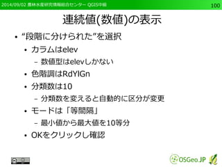 2014/09/02 農林水産研究情報総合センター QGIS中級100 
連続値(数値)の表示 
● “段階に分けられた”を選択 
● カラムはelev 
– 数値型はelevしかない 
● 色階調はRdYlGn 
● 分類数は10 
– 分類数を変えると自動的に区分が変更 
● モードは「等間隔」 
– 最小値から最大値を10等分 
● OKをクリックし確認 
 