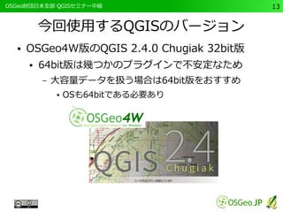 　OSGeo財団日本支部 QGISセミナー中級13 
今回使用するQGISのバージョン 
● OSGeo4W版のQGIS 2.4.0 Chugiak 32bit版 
● 64bit版は幾つかのプラグインで不安定なため 
– 大容量データを扱う場合は64bit版をおすすめ 
● OSも64bitである必要あり 
 