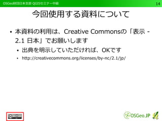　OSGeo財団日本支部 QGISセミナー中級14 
今回使用する資料について 
● 本資料の利用は、Creative Commonsの「表示 - 
2.1 日本」でお願いします 
● 出典を明示していただければ、OKです 
● http://creativecommons.org/licenses/by-nc/2.1/jp/ 
 