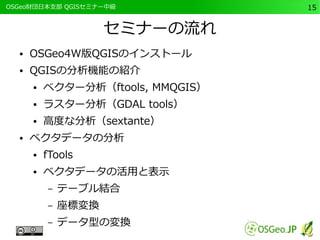 　OSGeo財団日本支部 QGISセミナー中級15 
セミナーの流れ 
● OSGeo4W版QGISのインストール 
● QGISの分析機能の紹介 
● ベクター分析（ftools, MMQGIS） 
● ラスター分析（GDAL tools） 
● 高度な分析（sextante） 
● ベクタデータの分析 
● fTools 
● ベクタデータの活用と表示 
– テーブル結合 
– 座標変換 
– データ型の変換 
 