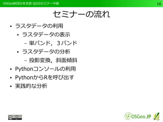　OSGeo財団日本支部 QGISセミナー中級16 
セミナーの流れ 
● ラスタデータの利用 
● ラスタデータの表示 
– 単バンド，３バンド 
● ラスタデータの分析 
– 投影変換，斜面傾斜 
● Pythonコンソールの利用 
● PythonからRを呼び出す 
● 実践的な分析 
 