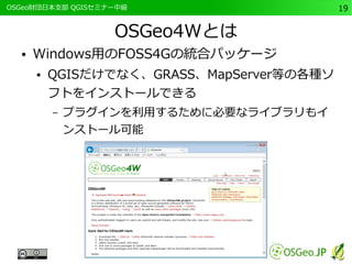 　OSGeo財団日本支部 QGISセミナー中級19 
OSGeo4Wとは 
● Windows用のFOSS4Gの統合パッケージ 
● QGISだけでなく、GRASS、MapServer等の各種ソ 
フトをインストールできる 
– プラグインを利用するために必要なライブラリもイ 
ンストール可能 
 