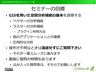 　OSGeo財団日本支部 QGISセミナー中級2 
セミナーの目標 
● GISを用いた空間分析機能の基本を習得する 
● ベクターの分析機能 
● ラスターの分析機能 
– プラグイン利用方法 
● 他のアプリケーションとの連携 
● 応用的な分析 
● 操作が不明なときは遠慮せずにご質問下さい 
● それが一番スムーズに進みます 
● 最後に質問の時間もあります 
● 込み入った質問等は、そちらでお願いします 
 