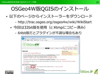 　OSGeo財団日本支部 QGISセミナー中級20 
OSGeo4W版QGISのインストール 
● 以下のページからインストーラーをダウンロード 
– http://trac.osgeo.org/osgeo4w/wiki/WikiStart 
● 今回は32bit版を使用（c:tmpにコピー済み） 
– 64bit版だとプラグインが不調な場合もあり 
 