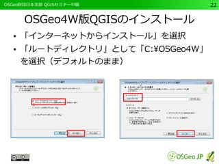 　OSGeo財団日本支部 QGISセミナー中級22 
OSGeo4W版QGISのインストール 
● 「インターネットからインストール」を選択 
● 「ルートディレクトリ」として「C:OSGeo4W」 
を選択（デフォルトのまま） 
 