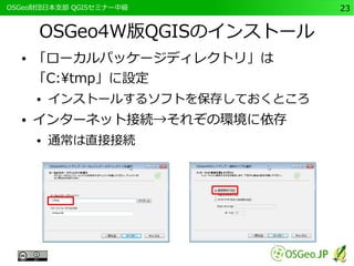 　OSGeo財団日本支部 QGISセミナー中級23 
OSGeo4W版QGISのインストール 
● 「ローカルパッケージディレクトリ」は 
「C:tmp」に設定 
● インストールするソフトを保存しておくところ 
● インターネット接続→それぞの環境に依存 
● 通常は直接接続 
 