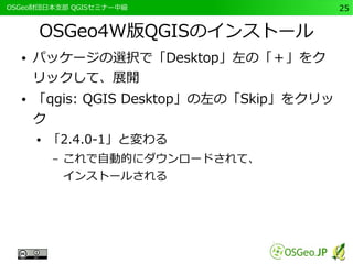 　OSGeo財団日本支部 QGISセミナー中級25 
OSGeo4W版QGISのインストール 
● パッケージの選択で「Desktop」左の「＋」をク 
リックして、展開 
● 「qgis: QGIS Desktop」の左の「Skip」をクリッ 
ク 
● 「2.4.0-1」と変わる 
– これで自動的にダウンロードされて、 
インストールされる 
 