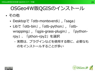 　OSGeo財団日本支部 QGISセミナー中級26 
OSGeo4W版QGISのインストール 
● その他 
● Desktopで「otb-monteverdi」,「saga」 
● Libで「otb-bin」,「otb-python」, 「otb-wrapping 
」, 「qgis-grass-plugin」，「python-rpy 
」、「pthon-rpy2」を選択 
– 実際は、プラグインなどを使用する際に、必要なも 
のをインストールすることが多い 
 