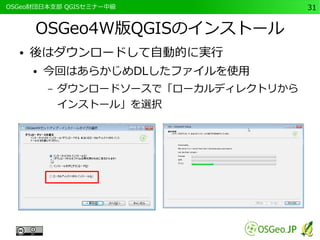 　OSGeo財団日本支部 QGISセミナー中級31 
OSGeo4W版QGISのインストール 
● 後はダウンロードして自動的に実行 
● 今回はあらかじめDLしたファイルを使用 
– ダウンロードソースで「ローカルディレクトリから 
インストール」を選択 
 