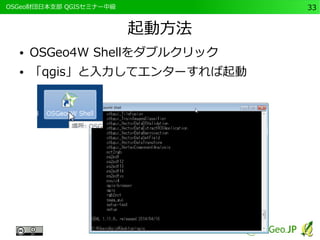　OSGeo財団日本支部 QGISセミナー中級33 
起動方法 
● OSGeo4W Shellをダブルクリック 
● 「qgis」と入力してエンターすれば起動 
 
