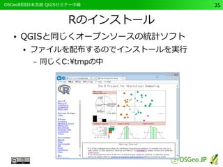 　OSGeo財団日本支部 QGISセミナー中級35 
Rのインストール 
● QGISと同じくオープンソースの統計ソフト 
● ファイルを配布するのでインストールを実行 
– 同じくC:tmpの中 
 