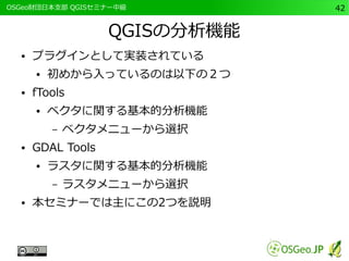 　OSGeo財団日本支部 QGISセミナー中級42 
QGISの分析機能 
● プラグインとして実装されている 
● 初めから入っているのは以下の２つ 
● fTools 
● ベクタに関する基本的分析機能 
– ベクタメニューから選択 
● GDAL Tools 
● ラスタに関する基本的分析機能 
– ラスタメニューから選択 
● 本セミナーでは主にこの2つを説明 
 