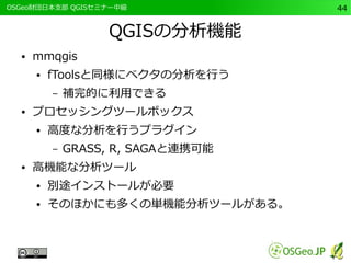 　OSGeo財団日本支部 QGISセミナー中級44 
QGISの分析機能 
● mmqgis 
● fToolsと同様にベクタの分析を行う 
– 補完的に利用できる 
● プロセッシングツールボックス 
● 高度な分析を行うプラグイン 
– GRASS, R, SAGAと連携可能 
● 高機能な分析ツール 
● 別途インストールが必要 
● そのほかにも多くの単機能分析ツールがある。 
 
