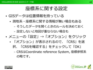 　OSGeo財団日本支部 QGISセミナー中級48 
座標系に関する設定 
● GISデータは位置情報を持っている 
● 測地系・座標系に関する情報が無い場合もある 
– そうしたデータを開くときのルールを決めておく 
– 設定しないと地図が重ならない場合も 
● メニューの「設定」→「オプション」をクリック 
● 「オプション」が表示されるので、「CRS」を選 
択、「CRSを確認する」をチェックして「OK」 
– CRSはCoordinate reference System, 座標参照系 
の略です。 
 