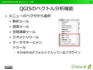 　OSGeo財団日本支部 QGISセミナー中級49 
QGISのベクトル分析機能 
● メニューのベクタから選択 
● 解析ツール 
● 調査ツール 
● 空間演算ツール 
● ジオメトリツール 
● データマネージメン 
トツール 
– そのほかはデフォルトで入っているプラグイン 
 