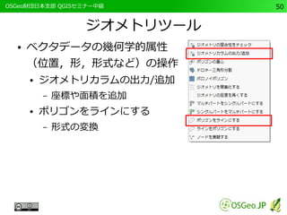 　OSGeo財団日本支部 QGISセミナー中級50 
ジオメトリツール 
● ベクタデータの幾何学的属性 
（位置，形，形式など）の操作 
● ジオメトリカラムの出力/追加 
– 座標や面積を追加 
● ポリゴンをラインにする 
– 形式の変換 
 