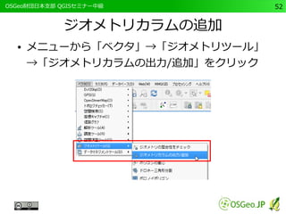 　OSGeo財団日本支部 QGISセミナー中級52 
ジオメトリカラムの追加 
● メニューから「ベクタ」→「ジオメトリツール」 
→「ジオメトリカラムの出力/追加」をクリック 
 