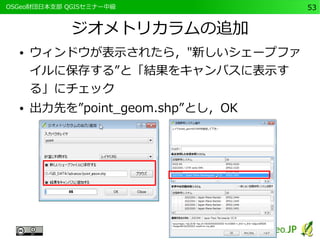 　OSGeo財団日本支部 QGISセミナー中級53 
ジオメトリカラムの追加 
● ウィンドウが表示されたら，"新しいシェープファ 
イルに保存する”と「結果をキャンバスに表示す 
る」にチェック 
● 出力先を”point_geom.shp”とし，OK 
 