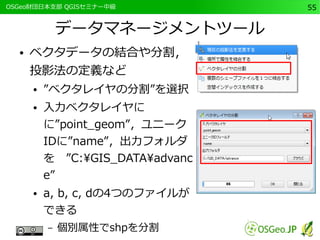 　OSGeo財団日本支部 QGISセミナー中級55 
データマネージメントツール 
● ベクタデータの結合や分割， 
投影法の定義など 
● ”ベクタレイヤの分割”を選択 
● 入力ベクタレイヤに 
に”point_geom”，ユニーク 
IDに”name”，出力フォルダ 
を　”C:GIS_DATAadvanc 
e” 
● a, b, c, dの4つのファイルが 
できる 
– 個別属性でshpを分割 
 