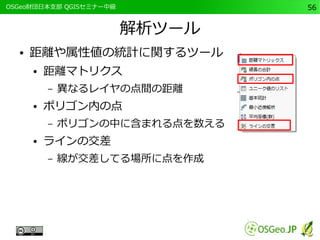 　OSGeo財団日本支部 QGISセミナー中級56 
解析ツール 
● 距離や属性値の統計に関するツール 
● 距離マトリクス 
– 異なるレイヤの点間の距離 
● ポリゴン内の点 
– ポリゴンの中に含まれる点を数える 
● ラインの交差 
– 線が交差してる場所に点を作成 
 