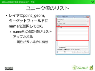 　OSGeo財団日本支部 QGISセミナー中級57 
ユニーク値のリスト 
● レイヤにpoint_geom, 
ターゲットフィールドに 
nameを選択してOK。 
● name列の個別値がリスト 
アップされる 
– 属性が多い場合に有効 
 