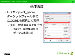 　OSGeo財団日本支部 QGISセミナー中級58 
基本統計 
● レイヤにpoint_geom， 
ターゲットフィールドに 
XCOORDを選択して実行 
● 平均，標準偏差等々が出力 
– 市町村，農村集落単位 
データの集計など 
 