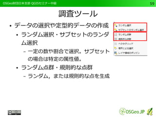 　OSGeo財団日本支部 QGISセミナー中級59 
調査ツール 
● データの選択や定型的データの作成 
● ランダム選択・サブセットのランダ 
ム選択 
– 一定の数や割合で選択。サブセット 
の場合は特定の属性値。 
● ランダム点群・規則的な点群 
– ランダム，または規則的な点を生成 
 