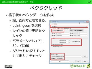 　OSGeo財団日本支部 QGISセミナー中級60 
ベクタグリッド 
● 格子状のベクタデータを作成 
● 線，面両方ともできる。 
● point_geomを選択 
● レイヤの値で更新をク 
リック 
● パラメータとしてXに 
30，Yに60 
● グリッドをポリゴンと 
して出力にチェック 
 