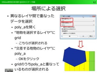 　OSGeo財団日本支部 QGISセミナー中級62 
場所による選択 
● 異なるレイヤ間で重なった 
データを選択 
● poly_aを開く 
● “地物を選択するレイヤ”に 
grid 
– こちらが選択される 
● “交差する地物のレイヤ”に 
poly_a 
– OKをクリック 
● gridのうちpoly_aと重なって 
いるものが選択される 
 